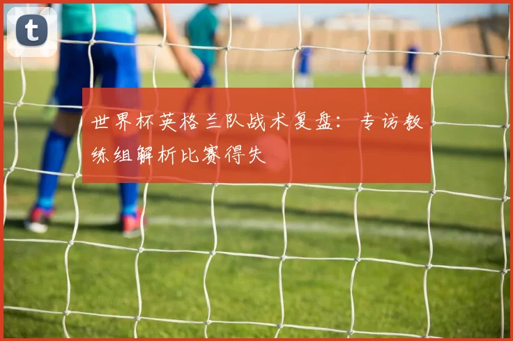世界杯英格兰队战术复盘：专访教练组解析比赛得失