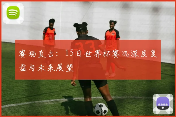 赛场直击：15日世界杯赛况深度复盘与未来展望